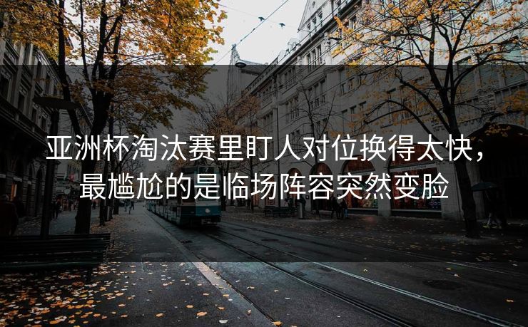 亚洲杯淘汰赛里盯人对位换得太快，最尴尬的是临场阵容突然变脸