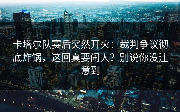 卡塔尔队赛后突然开火：裁判争议彻底炸锅，这回真要闹大？别说你没注意到