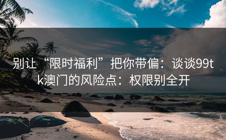 别让“限时福利”把你带偏：谈谈99tk澳门的风险点：权限别全开