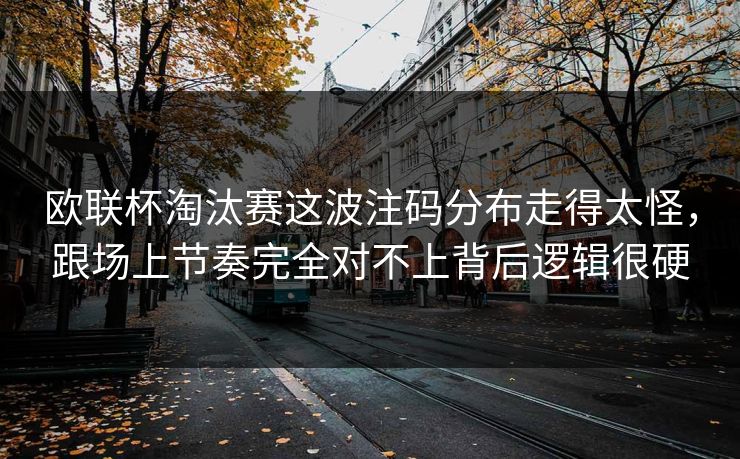 欧联杯淘汰赛这波注码分布走得太怪，跟场上节奏完全对不上背后逻辑很硬