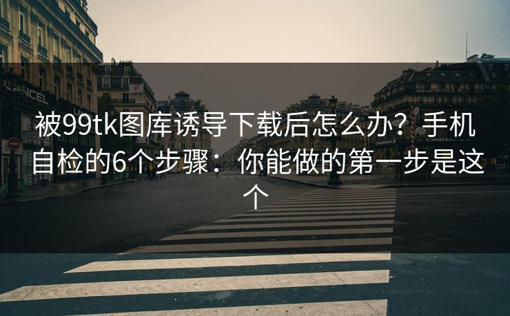 被99tk图库诱导下载后怎么办？手机自检的6个步骤：你能做的第一步是这个