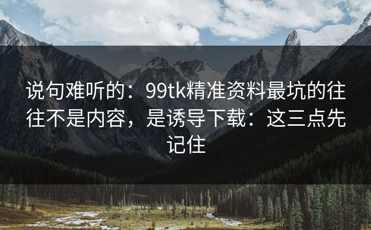 说句难听的：99tk精准资料最坑的往往不是内容，是诱导下载：这三点先记住