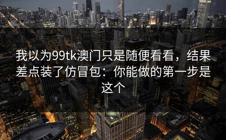 我以为99tk澳门只是随便看看，结果差点装了仿冒包：你能做的第一步是这个