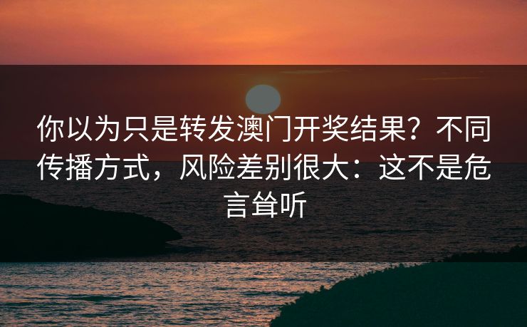 你以为只是转发澳门开奖结果？不同传播方式，风险差别很大：这不是危言耸听