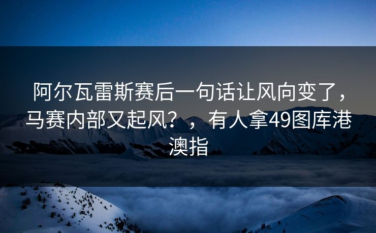 阿尔瓦雷斯赛后一句话让风向变了，马赛内部又起风？，有人拿49图库港澳指