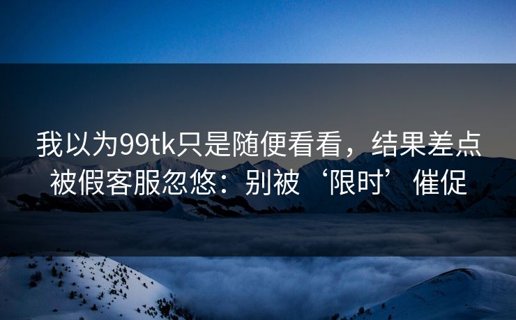 我以为99tk只是随便看看，结果差点被假客服忽悠：别被‘限时’催促