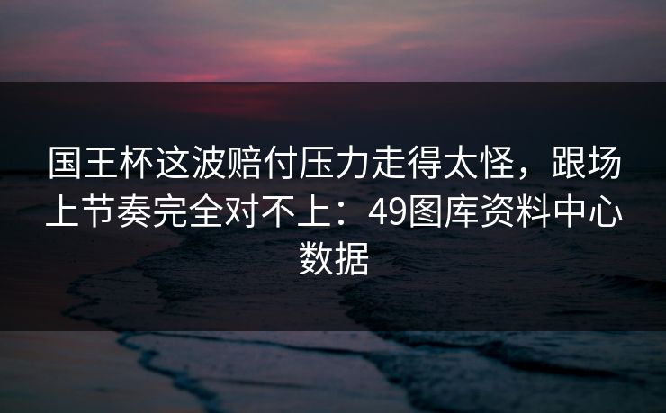 国王杯这波赔付压力走得太怪，跟场上节奏完全对不上：49图库资料中心数据