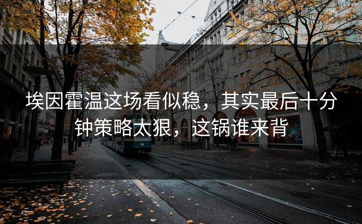 埃因霍温这场看似稳，其实最后十分钟策略太狠，这锅谁来背