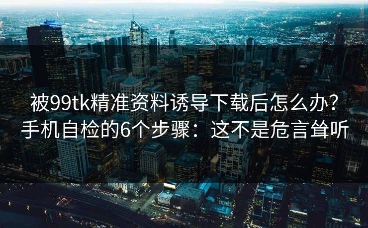 被99tk精准资料诱导下载后怎么办？手机自检的6个步骤：这不是危言耸听