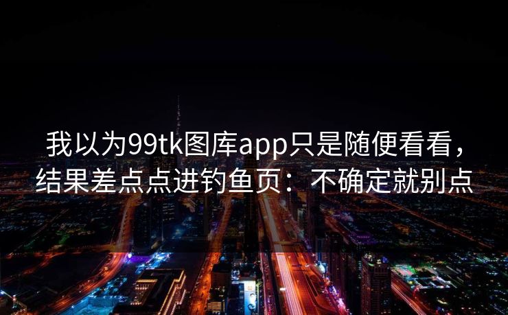 我以为99tk图库app只是随便看看，结果差点点进钓鱼页：不确定就别点