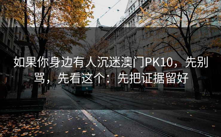 如果你身边有人沉迷澳门PK10，先别骂，先看这个：先把证据留好