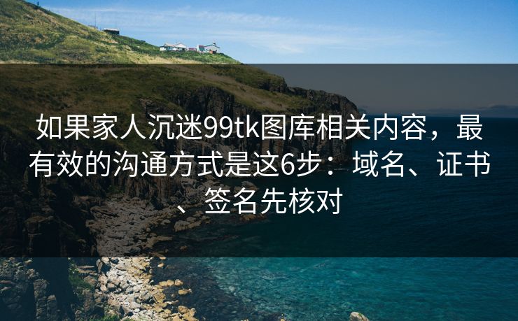 如果家人沉迷99tk图库相关内容，最有效的沟通方式是这6步：域名、证书、签名先核对