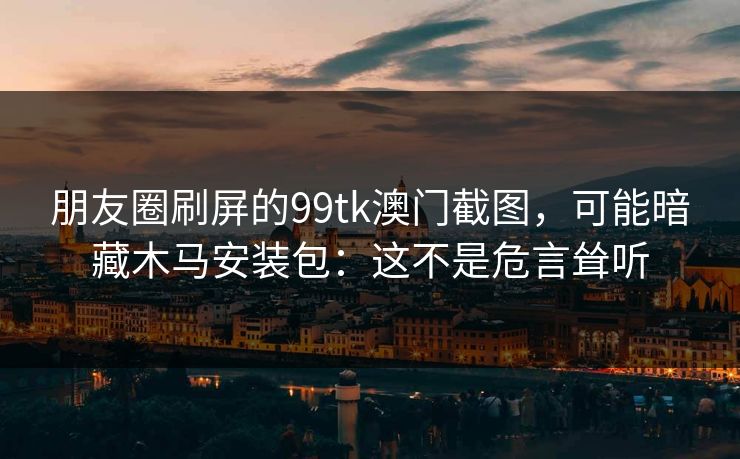朋友圈刷屏的99tk澳门截图，可能暗藏木马安装包：这不是危言耸听
