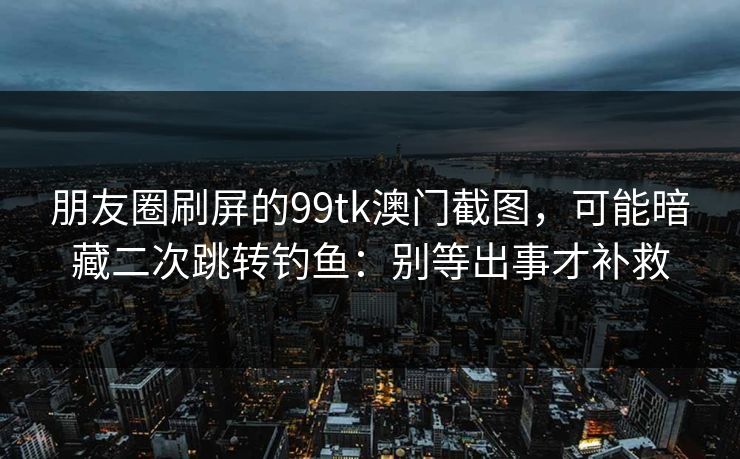 朋友圈刷屏的99tk澳门截图，可能暗藏二次跳转钓鱼：别等出事才补救