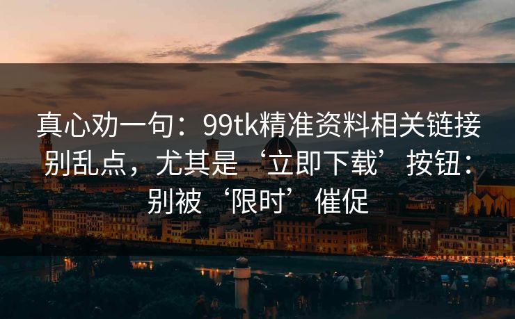 真心劝一句：99tk精准资料相关链接别乱点，尤其是‘立即下载’按钮：别被‘限时’催促
