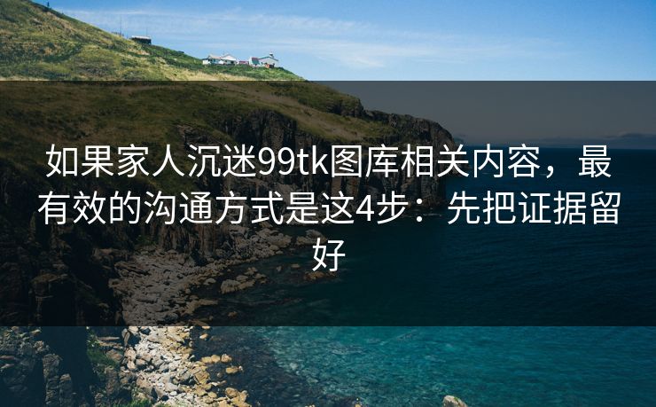 如果家人沉迷99tk图库相关内容，最有效的沟通方式是这4步：先把证据留好